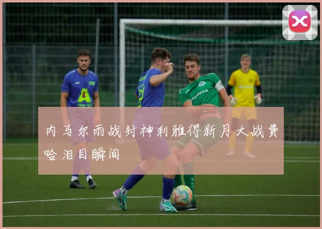 内马尔雨战封神利雅得新月大战费哈泪目瞬间