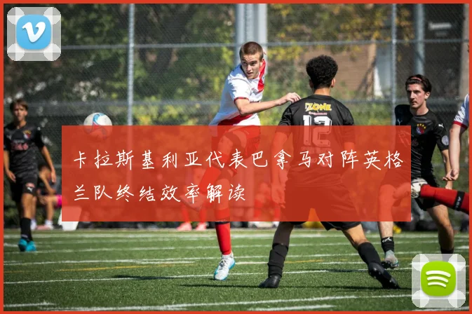 卡拉斯基利亚代表巴拿马对阵英格兰队终结效率解读