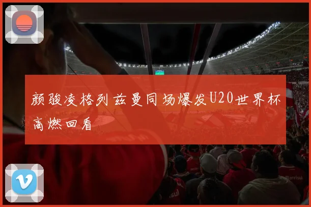 颜骏凌格列兹曼同场爆发U20世界杯高燃回看