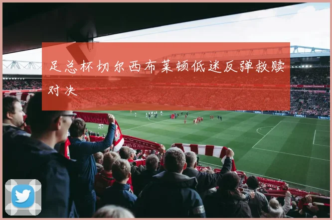 足总杯切尔西布莱顿低迷反弹救赎对决