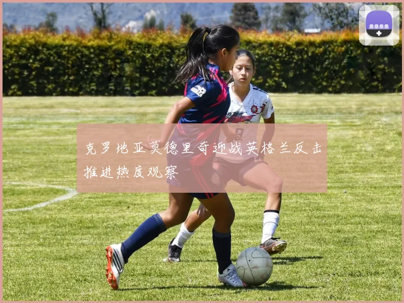 克罗地亚莫德里奇迎战英格兰反击推进热度观察