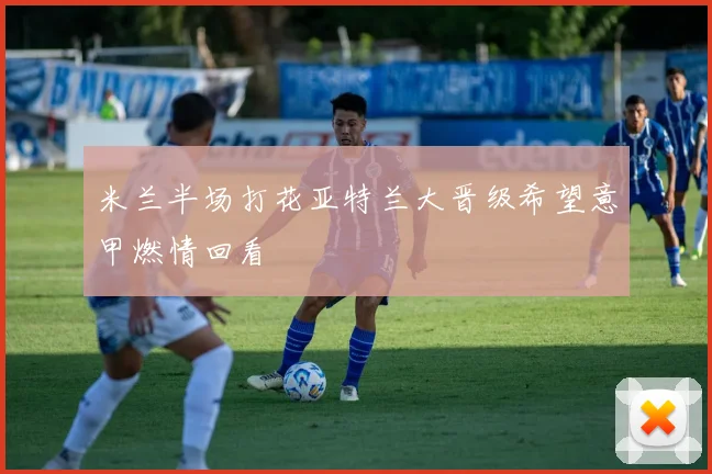 米兰半场打花亚特兰大晋级希望意甲燃情回看