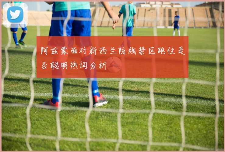 阿兹蒙面对新西兰防线禁区跑位是否聪明热词分析