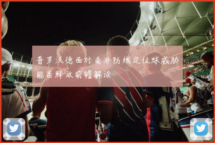 普罗沃德面对南非防线定位球威胁能否释放前瞻解读