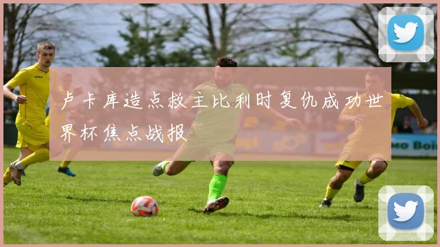 卢卡库造点救主比利时复仇成功世界杯焦点战报