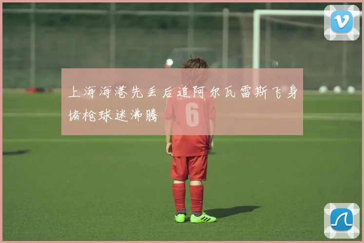 上海海港先丢后追阿尔瓦雷斯飞身堵枪球迷沸腾