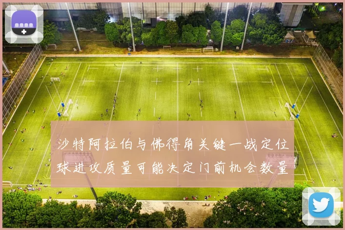 沙特阿拉伯与佛得角关键一战定位球进攻质量可能决定门前机会数量