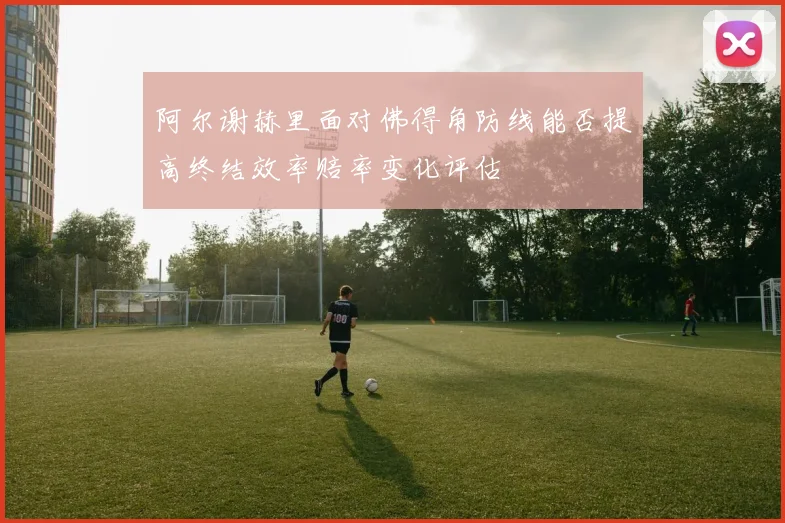 阿尔谢赫里面对佛得角防线能否提高终结效率赔率变化评估