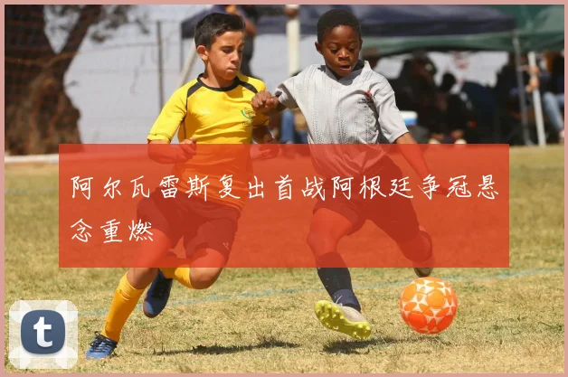阿尔瓦雷斯复出首战阿根廷争冠悬念重燃