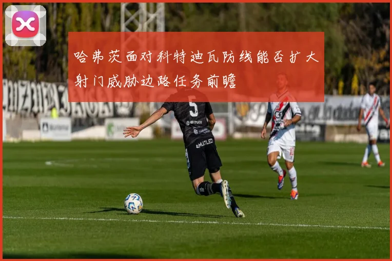 哈弗茨面对科特迪瓦防线能否扩大射门威胁边路任务前瞻