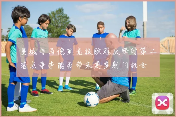 曼城与马德里竞技欧冠交锋时第二落点争夺能否带来更多射门机会