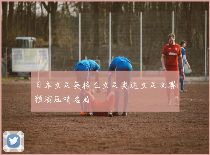 日本女足英格兰女足奥运女足决赛预演压哨名局