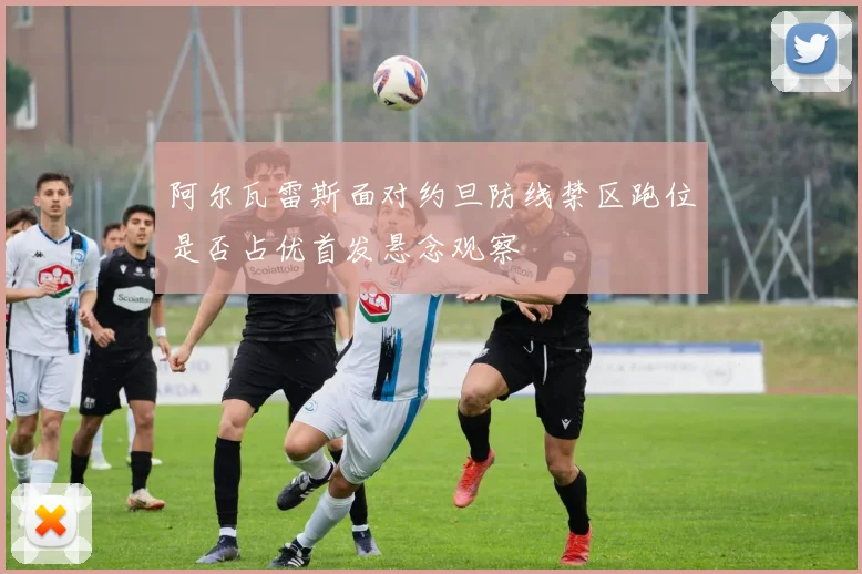 阿尔瓦雷斯面对约旦防线禁区跑位是否占优首发悬念观察