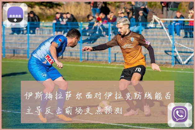 伊斯梅拉萨尔面对伊拉克防线能否主导反击前场支点预测