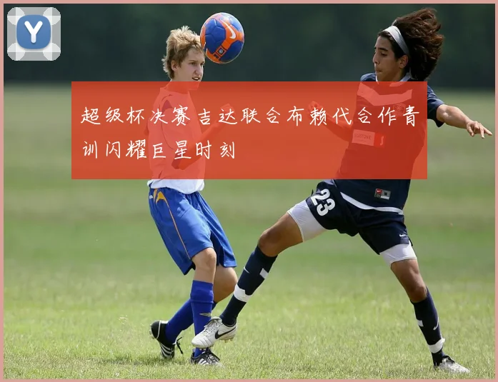 超级杯决赛吉达联合布赖代合作青训闪耀巨星时刻