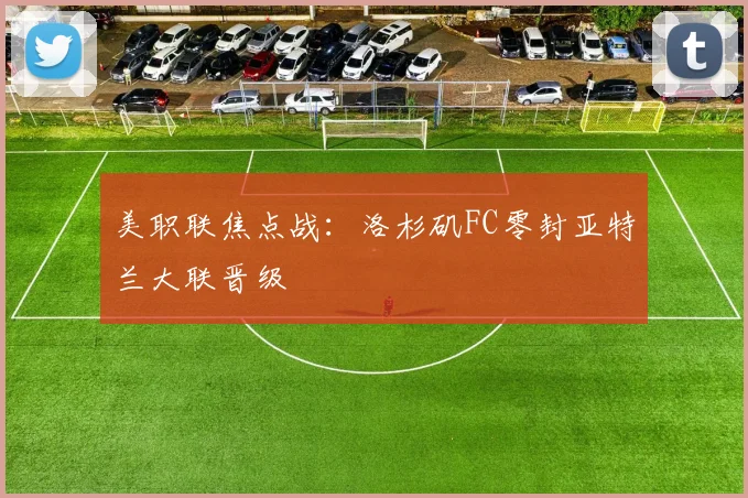 美职联焦点战：洛杉矶FC零封亚特兰大联晋级