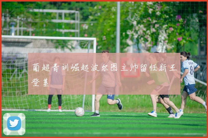 葡超青训崛起波尔图主帅留任新王登基