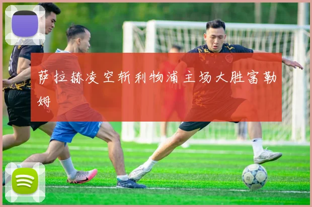 萨拉赫凌空斩利物浦主场大胜富勒姆