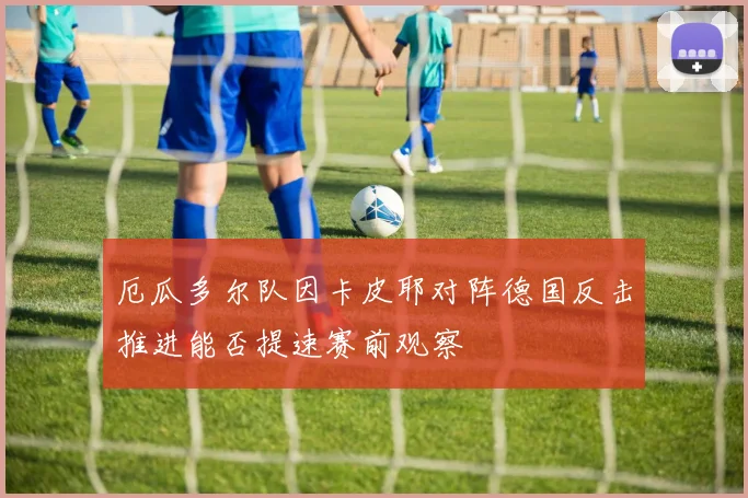 厄瓜多尔队因卡皮耶对阵德国反击推进能否提速赛前观察