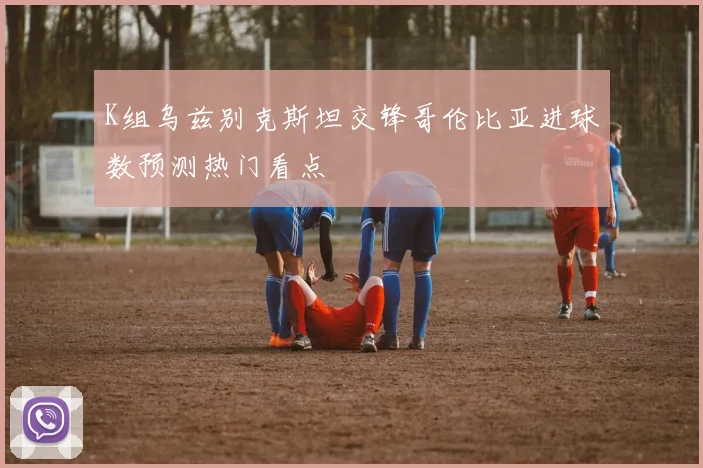 K组乌兹别克斯坦交锋哥伦比亚进球数预测热门看点