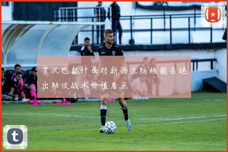 贾汉巴赫什面对新西兰防线能否送出助攻战术价值看点