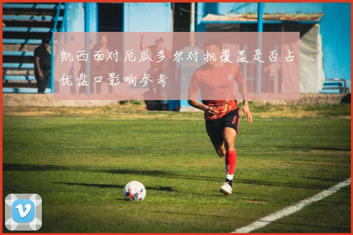 凯西面对厄瓜多尔对抗覆盖是否占优盘口影响参考