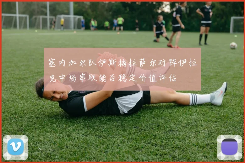 塞内加尔队伊斯梅拉萨尔对阵伊拉克中场串联能否稳定价值评估