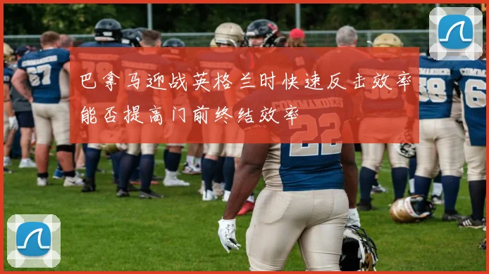 巴拿马迎战英格兰时快速反击效率能否提高门前终结效率