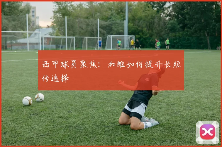 西甲球员聚焦：加维如何提升长短传选择