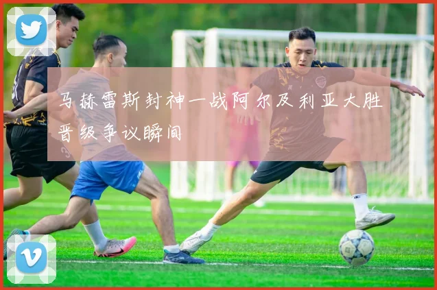 马赫雷斯封神一战阿尔及利亚大胜晋级争议瞬间