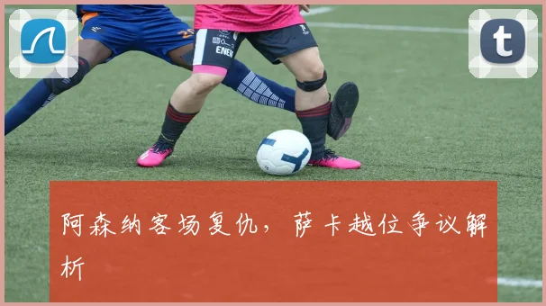 阿森纳客场复仇，萨卡越位争议解析