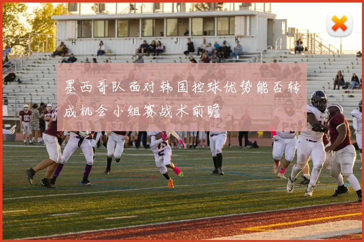 墨西哥队面对韩国控球优势能否转成机会小组赛战术前瞻